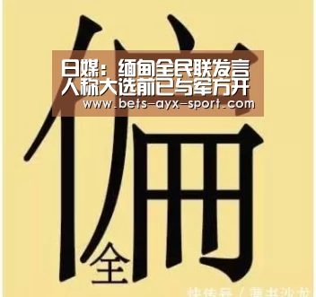 日媒:缅甸全民联发言人称大选前已与军方开展对话“爱游戏体育”(图2) 爱游戏体育